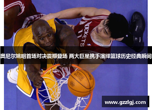奥尼尔姚明首场对决震撼登场 两大巨星携手演绎篮球历史经典瞬间