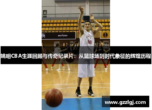 姚明CBA生涯回顾与传奇纪录片：从篮球场到时代象征的辉煌历程
