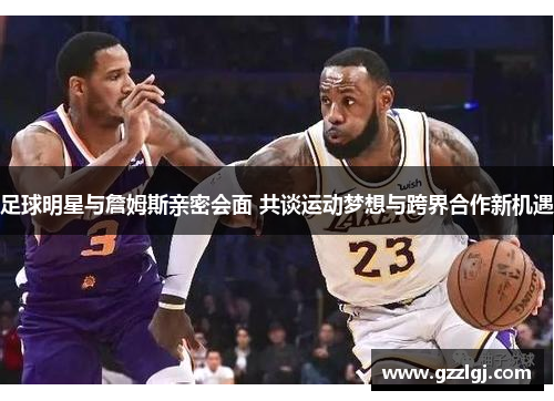 足球明星与詹姆斯亲密会面 共谈运动梦想与跨界合作新机遇
