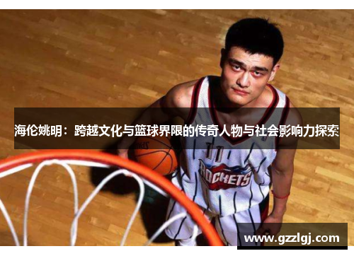 海伦姚明：跨越文化与篮球界限的传奇人物与社会影响力探索