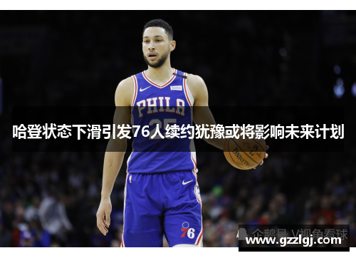 哈登状态下滑引发76人续约犹豫或将影响未来计划
