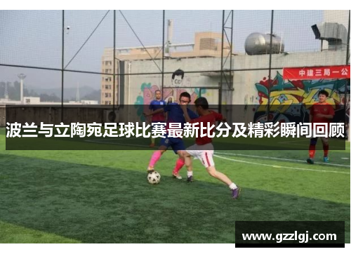 波兰与立陶宛足球比赛最新比分及精彩瞬间回顾